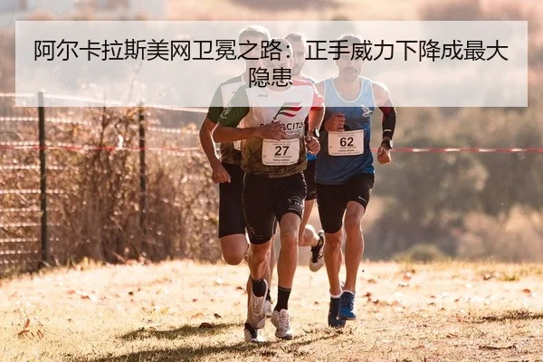 阿尔卡拉斯美网卫冕之路：正手威力下降成最大隐患