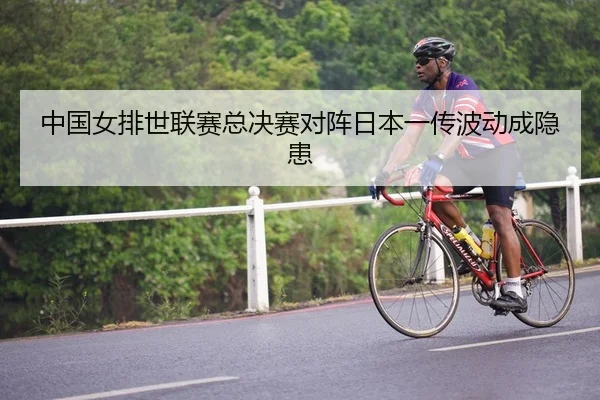 中国女排世联赛总决赛对阵日本一传波动成隐患